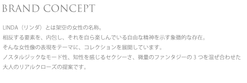 BRAND CONCEPT LINDA（リンダ）とは架空の女性の名称。相反する要素を、内包し、それを自ら楽しんでいる自由な精神を示す象徴的な存在。そんな女性像の表現をテーマに、コレクションを展開しています。
ノスタルジックなモード性、知性を感じるセクシーさ、微量のファンタジーの3つを混ぜ合わせた大人のリアルクローズの提案です。