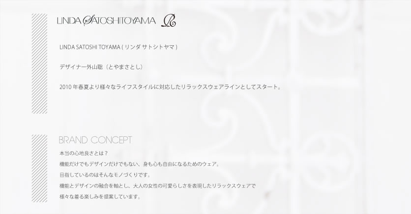 LINDA SATOSHI TOYAMA LINDA SATOSHI TOYAMA（リンダサトシトヤマ）デザイナー外山聡（とやまさとし）2000年秋冬より、20代後半から30代前半の女性に向けたMIXスタイル提案型ブランドとしてスタート。ノスタルジックなモード、インテリジェンスのあるセクシーさ、リアリティのあるファンタジーの三つの要素をクリエイションの柱とし、今迄培った確かな技術で具現化する事で、東京のローカルファッションを提案。BRAND CONCEPT 真に生活を豊かにしていくもの、それは豊かな想像力だと思っています。大人の女性の為に、その想像力をかき立てるきっかけになったりライフスタイルのなかで色々な意味の